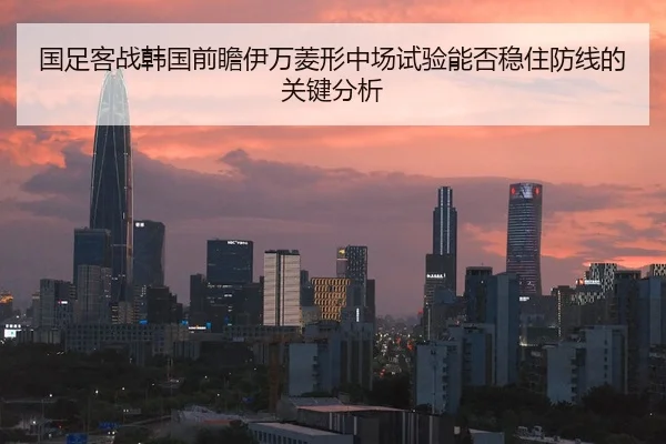 国足客战韩国前瞻伊万菱形中场试验能否稳住防线的关键分析