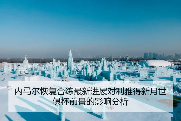 内马尔恢复合练最新进展对利雅得新月世俱杯前景的影响分析