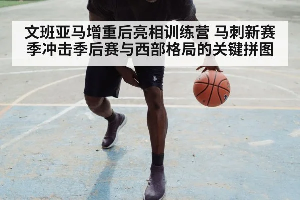 文班亚马增重后亮相训练营 马刺新赛季冲击季后赛与西部格局的关键拼图