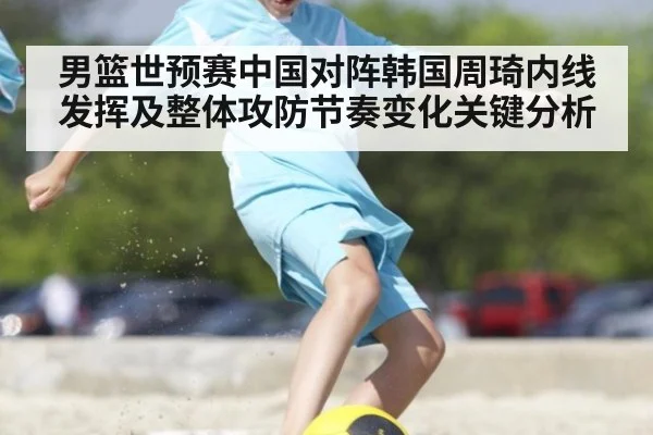 男篮世预赛中国对阵韩国周琦内线发挥及整体攻防节奏变化关键分析