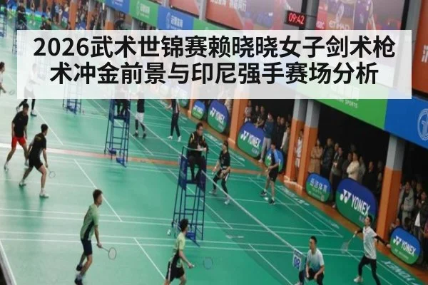 2026武术世锦赛赖晓晓女子剑术枪术冲金前景与印尼强手赛场分析
